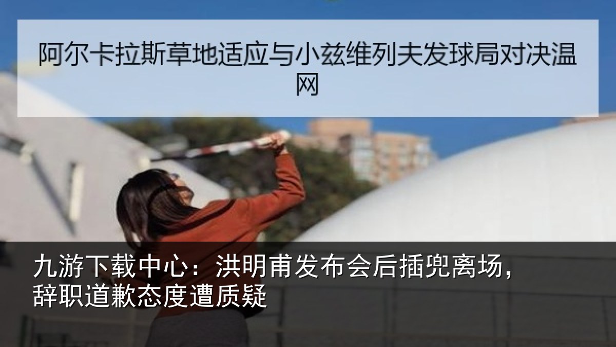九游下载中心：洪明甫发布会后插兜离场，辞职道歉态度遭质疑