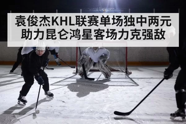 袁俊杰KHL联赛单场独中两元助力昆仑鸿星客场力克强敌